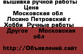 вышивка ручной работы › Цена ­ 5 000 - Московская обл., Лосино-Петровский г. Хобби. Ручные работы » Другое   . Московская обл.